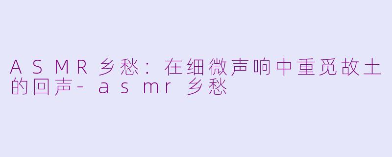 ASMR乡愁：在细微声响中重觅故土的回声-asmr乡愁