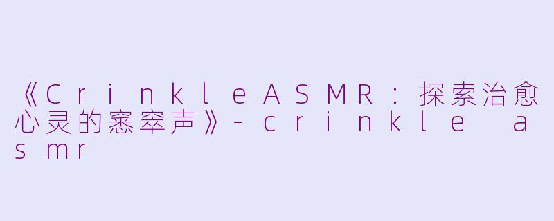 《CrinkleASMR：探索治愈心灵的窸窣声》-crinkle asmr