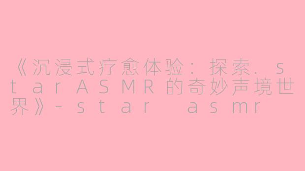 《沉浸式疗愈体验：探索.starASMR的奇妙声境世界》-star asmr