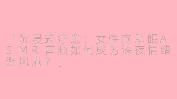 「沉浸式疗愈：女性向助眠ASMR音频如何成为深夜情绪避风港？」
