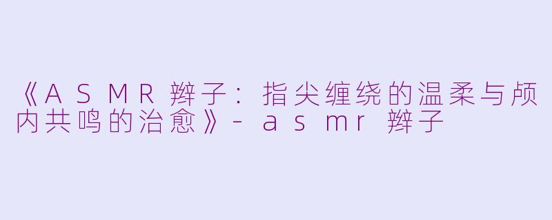 《ASMR辫子：指尖缠绕的温柔与颅内共鸣的治愈》-asmr辫子