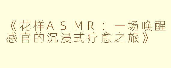 《花样ASMR：一场唤醒感官的沉浸式疗愈之旅》