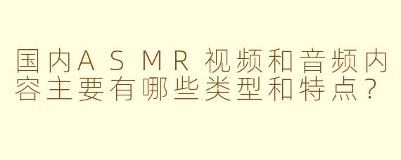 国内ASMR视频和音频内容主要有哪些类型和特点？