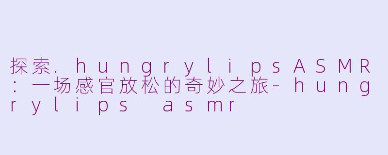 探索.hungrylipsASMR：一场感官放松的奇妙之旅-hungrylips asmr