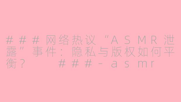 ###网络热议“ASMR泄露”事件：隐私与版权如何平衡？

###-asmr leaked
