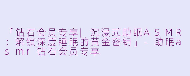 「钻石会员专享|沉浸式助眠ASMR：解锁深度睡眠的黄金密钥」-助眠asmr钻石会员专享