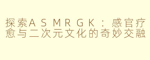 探索ASMRGK：感官疗愈与二次元文化的奇妙交融