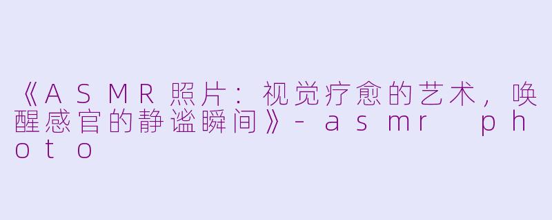 《ASMR照片：视觉疗愈的艺术，唤醒感官的静谧瞬间》-asmr photo