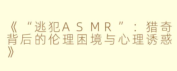《“逃犯ASMR”：猎奇背后的伦理困境与心理诱惑》
