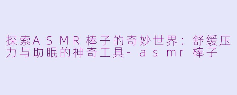 探索ASMR棒子的奇妙世界：舒缓压力与助眠的神奇工具-asmr棒子