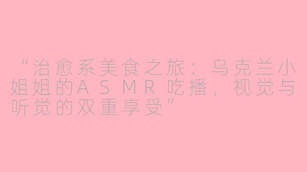 “治愈系美食之旅:乌克兰小姐姐的ASMR吃播,视觉与听觉的双重享受”