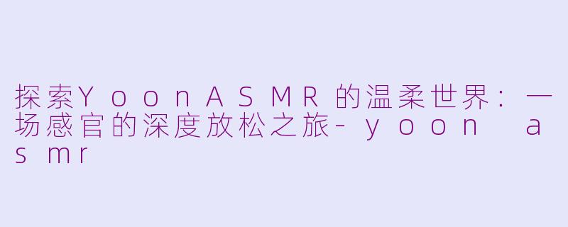探索YoonASMR的温柔世界：一场感官的深度放松之旅-yoon asmr
