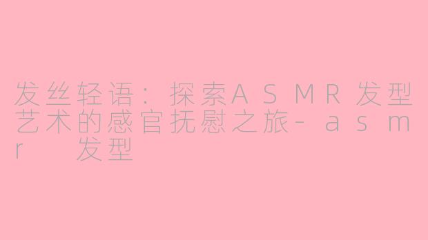 发丝轻语：探索ASMR发型艺术的感官抚慰之旅-asmr 发型