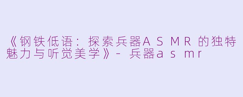 《钢铁低语：探索兵器ASMR的独特魅力与听觉美学》-兵器asmr
