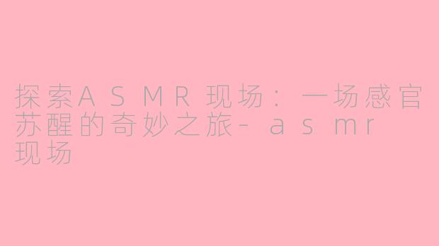探索ASMR现场：一场感官苏醒的奇妙之旅-asmr 现场