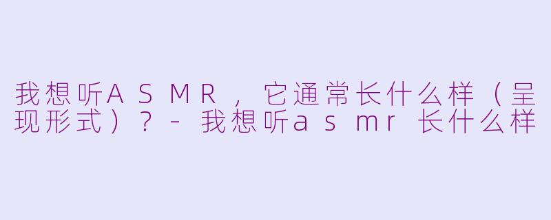 我想听ASMR，它通常长什么样（呈现形式）？-我想听asmr长什么样