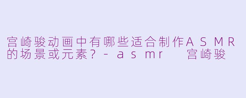 宫崎骏动画中有哪些适合制作ASMR的场景或元素？-asmr 宫崎骏