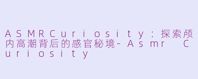 ASMRCuriosity：探索颅内高潮背后的感官秘境-Asmr Curiosity