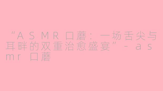 “ASMR口蘑：一场舌尖与耳畔的双重治愈盛宴”-asmr口蘑