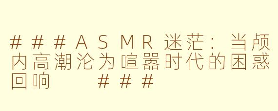 ###ASMR迷茫：当颅内高潮沦为喧嚣时代的困惑回响

###