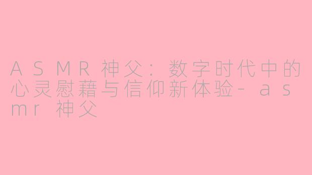 ASMR神父：数字时代中的心灵慰藉与信仰新体验-asmr神父