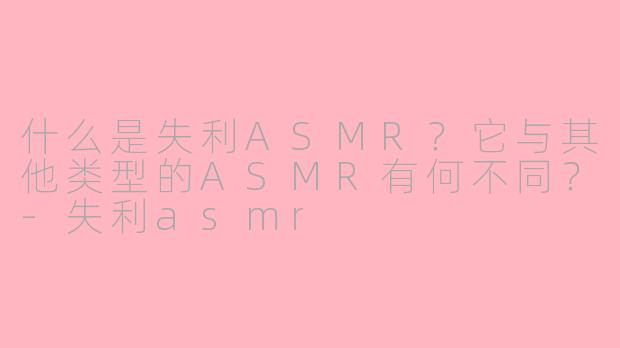 什么是失利ASMR？它与其他类型的ASMR有何不同？-失利asmr