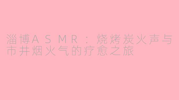 淄博ASMR：烧烤炭火声与市井烟火气的疗愈之旅