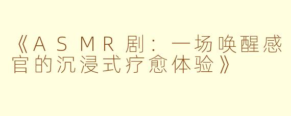 《ASMR剧:一场唤醒感官的沉浸式疗愈体验》