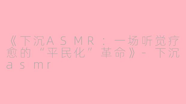 《下沉ASMR：一场听觉疗愈的“平民化”革命》-下沉asmr