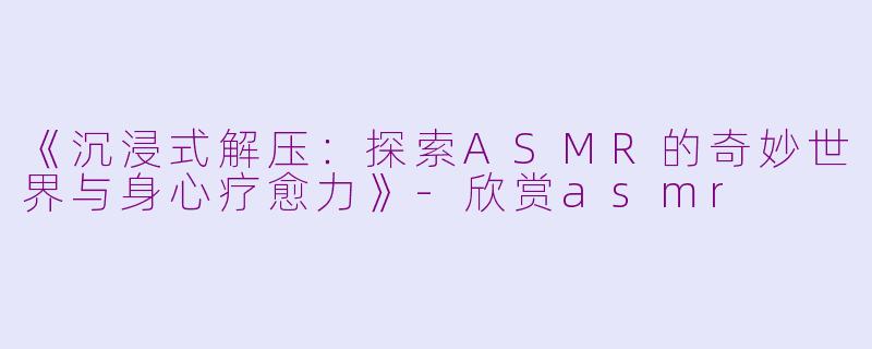 《沉浸式解压：探索ASMR的奇妙世界与身心疗愈力》-欣赏asmr