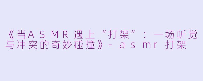 《当ASMR遇上“打架”：一场听觉与冲突的奇妙碰撞》-asmr打架