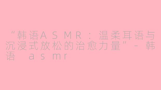 “韩语ASMR：温柔耳语与沉浸式放松的治愈力量”-韩语 asmr