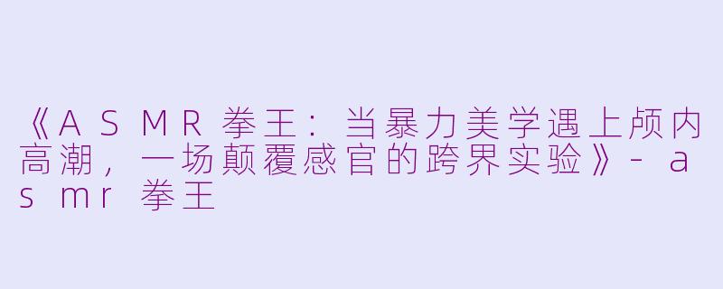 《ASMR拳王：当暴力美学遇上颅内高潮，一场颠覆感官的跨界实验》-asmr拳王