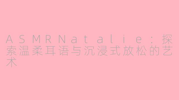 ASMRNatalie：探索温柔耳语与沉浸式放松的艺术