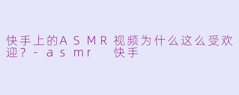 快手上的ASMR视频为什么这么受欢迎？-asmr 快手