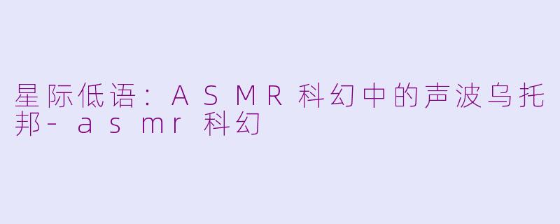 星际低语：ASMR科幻中的声波乌托邦-asmr科幻