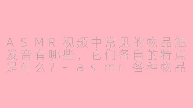 ASMR视频中常见的物品触发音有哪些，它们各自的特点是什么？-asmr各种物品的触发音