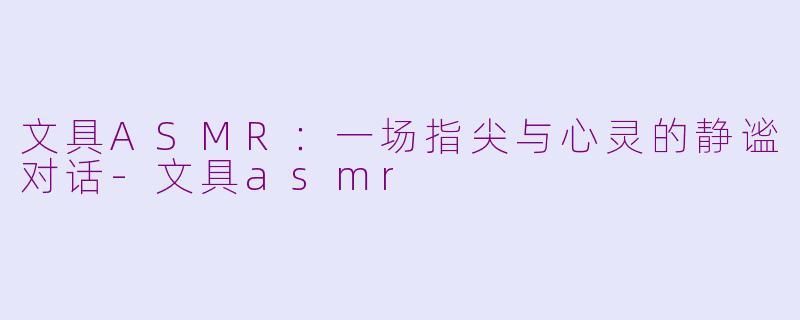 文具ASMR：一场指尖与心灵的静谧对话-文具asmr