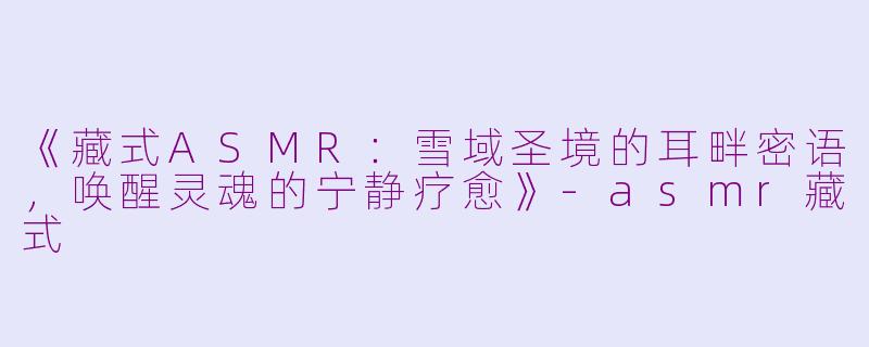 《藏式ASMR：雪域圣境的耳畔密语，唤醒灵魂的宁静疗愈》-asmr藏式
