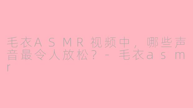 毛衣ASMR视频中，哪些声音最令人放松？-毛衣asmr