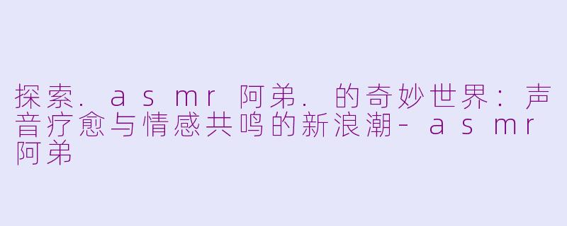探索.asmr阿弟.的奇妙世界：声音疗愈与情感共鸣的新浪潮-asmr阿弟