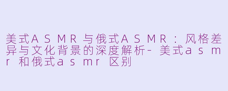 美式ASMR与俄式ASMR：风格差异与文化背景的深度解析
