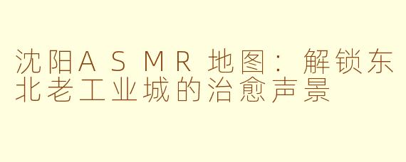 沈阳ASMR地图:解锁东北老工业城的治愈声景