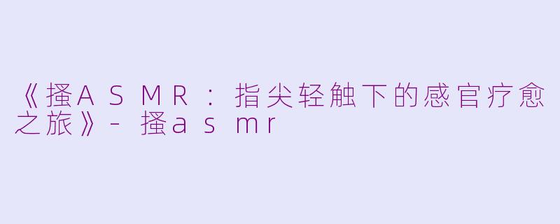 《搔ASMR：指尖轻触下的感官疗愈之旅》-搔asmr