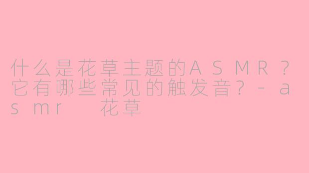 什么是花草主题的ASMR？它有哪些常见的触发音？-asmr 花草