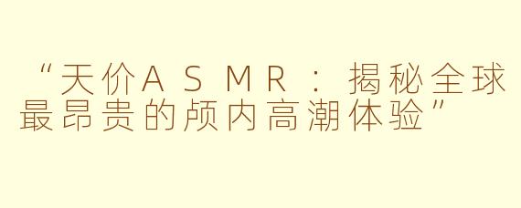 “天价ASMR：揭秘全球最昂贵的颅内高潮体验”