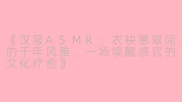 《汉服ASMR：衣袂窸窣间的千年风雅，一场唤醒感官的文化疗愈》