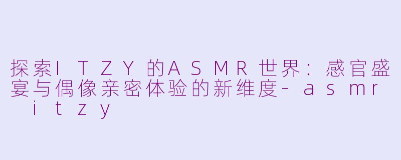 探索ITZY的ASMR世界：感官盛宴与偶像亲密体验的新维度-asmr itzy
