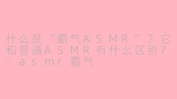 什么是“霸气ASMR”？它和普通ASMR有什么区别？-asmr霸气