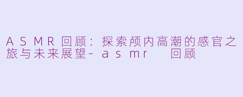 ASMR回顾：探索颅内高潮的感官之旅与未来展望-asmr 回顾